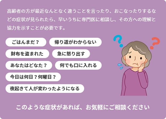 高齢者の方が最近なんとなく違うことを言ったり、おこなったりするなどの症状が見られたら、早いうちに専門医に相談し、その方への理解と協力を示すことが必要です。